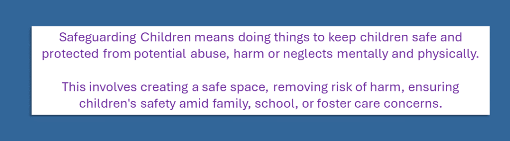 Safeguarding Children means doing things to keep children safe and protected from potential abuse, harm or neglects mentally and physically. This involves creating a safe space, removing risk of harm, ensuring children's safety amid family, school, or foster care concerns.