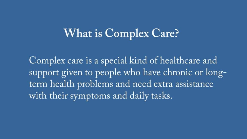 Complex Care definition: special care given to people who have long-term health problems and needs extra assistance with their symptoms and daily task